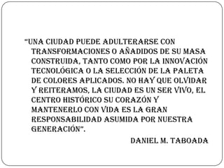 “una ciudad puede adulterarse con
transformaciones o añadidos de su masa
construida, tanto como por la innovación
tecnológica o la selección de la paleta
de colores aplicados. No hay que olvidar
y reiteramos, la ciudad es un ser vivo, el
centro histórico su corazón y
mantenerlo con vida es la gran
responsabilidad asumida por nuestra
generación”.
Daniel M. Taboada

 