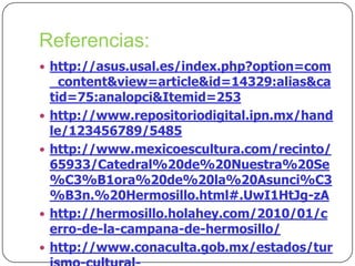 Referencias:
 http://asus.usal.es/index.php?option=com







_content&view=article&id=14329:alias&ca
tid=75:analopci&Itemid=253
http://www.repositoriodigital.ipn.mx/hand
le/123456789/5485
http://www.mexicoescultura.com/recinto/
65933/Catedral%20de%20Nuestra%20Se
%C3%B1ora%20de%20la%20Asunci%C3
%B3n.%20Hermosillo.html#.UwI1HtJg-zA
http://hermosillo.holahey.com/2010/01/c
erro-de-la-campana-de-hermosillo/
http://www.conaculta.gob.mx/estados/tur

 