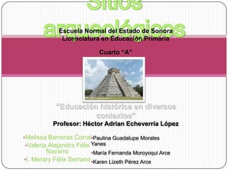 Escuela Normal del Estado de Sonora
Licenciatura en Educación Primaria
Cuarto “A”

“Educación histórica en diversos
contextos”
Profesor: Héctor Adrian Echeverría López
•Melissa Barreras Corral•Paulina Guadalupe Morales
•Valeria Alejandra Félix Yanes
Navarro
•María Fernanda Moroyoqui Arce
•I. Merary Félix Serrano •Karen Lizeth Pérez Arce

 