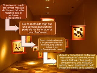 El museo es una de
las formas masivas
de difusión del saber
histórico para el
público no
especializado

No ha merecido más que
una somera atención por
parte de los historiadores
como fenómeno
Responsabilidad no solo
a los profesionales de la
memoria, sino también
incluye a los
profesionales del museo

Museos y museografía en México
todavía esperan la construcción
de una historia crítica que los
ubiquen como una institución
social y como generadores de lo
imaginario dentro de lo colectivo

 