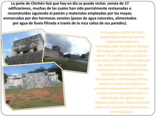 La parte de Chichén Itzá que hoy en día se puede visitar, consta de 17
edificaciones, muchas de las cuales han sido parcialmente restauradas o
reconstruidas siguiendo el patrón y materiales empleados por los mayas;
enmarcadas por dos hermosos cenotes (pozos de agua naturales, alimentados
por agua de lluvia filtrada a través de la roca caliza de sus paredes).
En la parte central del sitio
arqueológico destaca por su
imponente belleza e
impresionante tamaño el Templo
de Kukulcán, también conocido
como ''El Castillo'' (es uno de los
más altos edificios construidos por
los mayas). Este edificio posee
cuatro caras con sus respectivas
escalinatas adornadas con
balaustradas, mismas que llevan
hasta la cumbre en donde se
encuentra propiamente el templo.
La base de la escalinata norte es
vigilada por dos gigantescas
cabezas viperinas, representando
éstas a la serpiente emplumada o
dios Kukulcán.

 