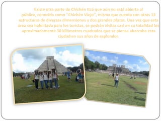 Existe otra parte de Chichén Itzá que aún no está abierta al
público, conocida como ''Chichén Viejo'', misma que cuenta con otras 13
estructuras de diversas dimensiones y dos grandes plazas. Una vez que esta
área sea habilitada para los turistas, se podrán visitar casi en su totalidad los
aproximadamente 30 kilómetros cuadrados que se piensa abarcaba esta
ciudad en sus años de esplendor.

 