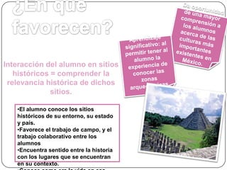 Interacción del alumno en sitios
históricos = comprender la
relevancia histórica de dichos
sitios.
•El alumno conoce los sitios
históricos de su entorno, su estado
y país.
•Favorece el trabajo de campo, y el
trabajo colaborativo entre los
alumnos
•Encuentra sentido entre la historia
con los lugares que se encuentran
en su contexto.

 