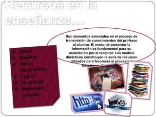 Son elementos esenciales en el proceso de
transmisión de conocimientos del profesor
al alumno. El modo de presentar la
información es fundamental para su
asimilación por el receptor. Los medios
didácticos constituyen la serie de recursos
utilizados para favorecer el proceso de
Enseñanza-Aprendizaje.

 