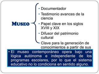 • Documentador
• Testimonio avances de la
ciencia
• Papel clave en los siglos
XVIII y XIX
• Difusor del patrimonio
cultural
• Clave para la generación de
conocimientos a partir de sus
colecciones
• El museo contemporáneo opera bajo una
lógica autónoma e independiente de los
programas escolares, por lo que el sistema
educativo no lo condiciona en sentido alguno.

 