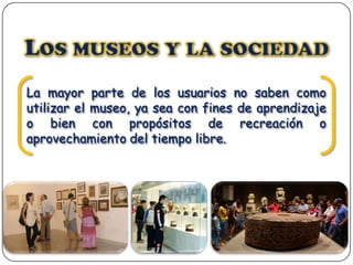 La mayor parte de los usuarios no saben como
utilizar el museo, ya sea con fines de aprendizaje
o bien con propósitos de recreación o
aprovechamiento del tiempo libre.

 