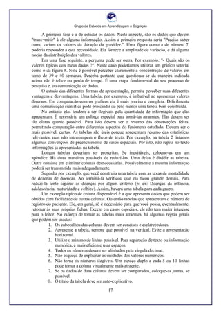Grupo de Estudos em Aprendizagem e Cognição
17
A primeira fase é a de estudar os dados. Neste aspecto, são os dados que devem
"trans¬mitir" à ele alguma informação. Assim a primeira resposta seria "Preciso saber
como variam os valores da duração da gravidez.". Uma figura como a de número 7,
poderia responder à esta necessidade. Ela fornece a amplitude de variação, e dá alguma
noção da distribuição dos valores.
Em uma fase seguinte. a pergunta pode ser outra. Por exemplo: "- Quais são os
valores típicos dos meus dados ?". Neste caso poderíamos utilizar um gráfico setorial
como o da figura 8. Nele é possível perceber claramente a concentração de valores em
tomo de 39 e 40 semanas. Perceba portanto que questionar-se da maneira indicada
acima não é tolice ou perda de tempo. É uma etapa fundamental do seu processo de
pesquisa e. ou comunicação de dados.
O estudo das diferentes formas de apresentação, permite perceber suas diferentes
vantagens e desvantagens. Uma tabela, por exemplo, é imbatível ao apresentar valores
diversos. Em comparação com os gráficos ela é mais precisa e completa. Dificilmente
uma comunicação científica pode prescindir de pelo menos uma tabela bem construída.
No entanto elas tendem a ser ilegíveis pela quantidade de informação que elas
apresentam. É necessário um esforço especial para torná-las atraentes. Elas devem ser
tão claras quanto possível. Para isto devem ser o resumo das observações feitas,
permitindo comparação entre diferentes aspectos do fenômeno estudado. Devem ser o
mais possível, curtas. As tabelas são úteis porque apresentam resumo das estatísticas
relevantes, mas não interrompem o fluxo do texto. Por exemplo, na tabela 2 listamos
algumas convenções de preenchimento de casos especiais. Por isto, não repita no texto
informações já apresentadas na tabela.
Longas tabelas deveriam ser proscritas. Se inevitáveis, coloque-as em um
apêndice. Há duas maneiras possíveis de reduzi-las. Uma delas é dividir as tabelas.
Outra consiste em eliminar colunas desnecessárias. Possivelmente a mesma informação
poderá ser transmitida mais adequadamente.
Suponha por exemplo, que você construiu uma tabela com as taxas de mortalidade
de dezenas de doenças. Ao terminá-la verificou que ela ficou grande demais. Para
reduzi-la tente separar as doenças por algum critério (p/ ex: Doenças da infância,
adolescência, maturidade e velhice). Assim, haverá uma tabela para cada grupo.
Um exemplo típico de coluna dispensável é a que apresenta dados que podem ser
obtidos com facilidade de outras colunas. Ou então tabelas que apresentam o número de
registro do paciente. Ele, em geral, só é necessário para que você possa, eventualmente,
retomar às suas próprias fichas. Exceto em casos especiais, ele não tem maior interesse
para o leitor. No esforço de tomar as tabelas mais atraentes, há algumas regras gerais
que podem ser usadas:
1. Os cabeçalhos das colunas devem ser concisos e esclarecedores.
2. Apresente a tabela, sempre que possível na vertical. Evite a apresentação
horizontal.
3. Utilize o minimo de linhas possível. Para separação de texto ou informação
numérica, é mais eficiente usar espaços.
4. Todos os números devem ser alinhados pela virgula decimal.
5. Não esqueça de explicitar as unidades dos valores numéricos.
6. Não torne os números ilegíveis. Um espaço duplo a cada 5 ou 10 linhas
pode tomar a coluna visualmente mais atraente.
7. Se os dados de duas colunas devem ser comparados, coloque-as juntas, se
possível.
8. O título da tabela deve ser auto-explicativo.
 