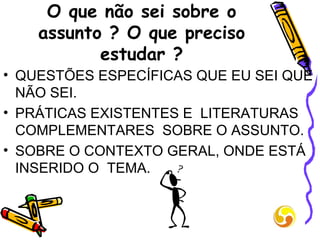 O que não sei sobre o assunto ? O que preciso estudar ? QUESTÕES ESPECÍFICAS QUE EU SEI QUE NÃO SEI. PRÁTICAS EXISTENTES E  LITERATURAS COMPLEMENTARES  SOBRE O ASSUNTO. SOBRE O CONTEXTO GERAL, ONDE ESTÁ INSERIDO O  TEMA. 