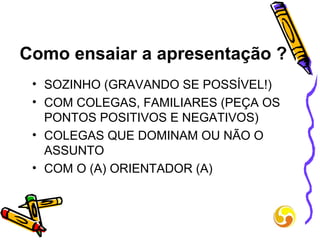 Como ensaiar a apresentação ? SOZINHO (GRAVANDO SE POSSÍVEL!) COM COLEGAS, FAMILIARES (PEÇA OS PONTOS POSITIVOS E NEGATIVOS) COLEGAS QUE DOMINAM OU NÃO O ASSUNTO  COM O (A) ORIENTADOR (A) 