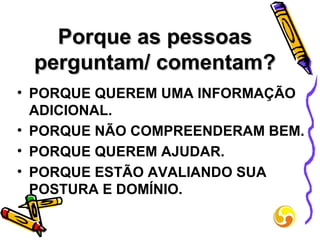 Porque as pessoas perguntam/ comentam? PORQUE QUEREM UMA INFORMAÇÃO ADICIONAL. PORQUE NÃO COMPREENDERAM BEM. PORQUE QUEREM AJUDAR. PORQUE ESTÃO AVALIANDO SUA POSTURA E DOMÍNIO. 