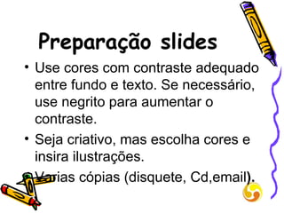 Preparação slides Use cores com contraste adequado entre fundo e texto. Se necessário, use negrito para aumentar o contraste. Seja criativo, mas escolha cores e insira ilustrações. Varias cópias (disquete, Cd,email ). 