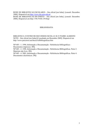 REDE DE BIBLIOTECAS ESCOLARES – Site oficial [em linha]. [consult. Dezembro
2008]. Disponível em http://www.rbe.min-edu.pt/
REDE DE BIBLIOTECAS DO PORTO – Site oficial [em linha]. [consult. Dezembro
2008]. Disponível em http://194.79.88.139/rbep/



                                  BIBLIOGRAFIA



BIBLIOTECA /CENTRO DE RECURSOS ESCOLA E B 23 PADRE ALBERTO
NETO – Site oficial [em linha].[Consultado em Dezembro 2009]. Disponível em
http://www.percursos.net/becre/refbibliograficas.htm

NP 405 - 1. 1994, Informação e Documentação - Referências bibliográficas :
Documentos impressos. IPQ.
NP 405 - 2. 1998, Informação e Documentação - Referências Bibliográficas. Parte 2:
Materiais não livro. IPQ.
NP 405 - 4. 2003, Informação e Documentação - Referências Bibliográficas. Parte 4:
Documentos electrónicos. IPQ.




                                                                                     3
 