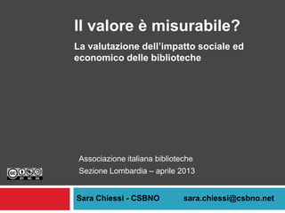 Il valore è misurabile?
La valutazione dell’impatto sociale ed
economico delle biblioteche




 Associazione italiana biblioteche
 Sezione Lombardia – aprile 2013


Sara Chiessi - CSBNO           sara.chiessi@csbno.net
 