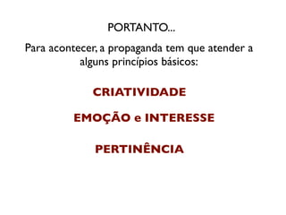 PORTANTO...
Para acontecer, a propaganda tem que atender a
           alguns princípios básicos:

             CRIATIVIDADE

         EMOÇÃO e INTERESSE

              PERTINÊNCIA
 