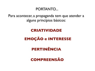 PORTANTO...
Para acontecer, a propaganda tem que atender a
           alguns princípios básicos:

             CRIATIVIDADE

         EMOÇÃO e INTERESSE

              PERTINÊNCIA

             COMPREENSÃO
 