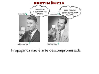 PERTINÊNCIA
                   BEBA LEITE!
                                                   BEBA CERVEJA!
                É BOM PARA SUA
                                                É BOM DEMAIS PARA
   Ensinando         SAÚDE!        Anunciante        RELAXAR...




   NÃO MOTIVA                    DESONESTO


Propaganda não é arte descompromissada.
 