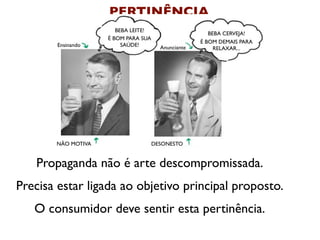 PERTINÊNCIA
                       BEBA LEITE!
                                                       BEBA CERVEJA!
                    É BOM PARA SUA
                                                    É BOM DEMAIS PARA
        Ensinando        SAÚDE!        Anunciante        RELAXAR...




       NÃO MOTIVA                    DESONESTO


   Propaganda não é arte descompromissada.
Precisa estar ligada ao objetivo principal proposto.
   O consumidor deve sentir esta pertinência.
 
