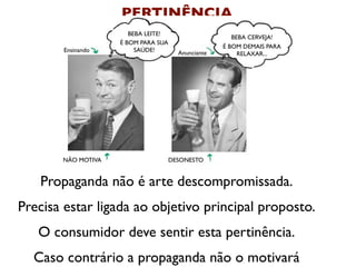 PERTINÊNCIA
                       BEBA LEITE!
                                                       BEBA CERVEJA!
                    É BOM PARA SUA
                                                    É BOM DEMAIS PARA
        Ensinando        SAÚDE!        Anunciante        RELAXAR...




       NÃO MOTIVA                    DESONESTO


   Propaganda não é arte descompromissada.
Precisa estar ligada ao objetivo principal proposto.
   O consumidor deve sentir esta pertinência.
  Caso contrário a propaganda não o motivará
 