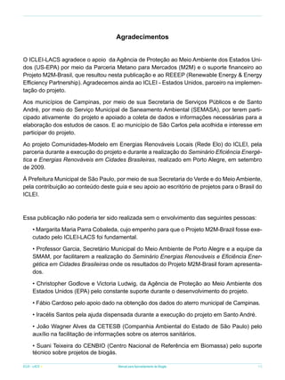 Agradecimentos
O ICLEI-LACS agradece o apoio da Agência de Proteção ao Meio Ambiente dos Estados Unidos (US-EPA) por meio da Parceria Metano para Mercados (M2M) e o suporte financeiro ao
Projeto M2M-Brasil, que resultou nesta publicação e ao REEEP (Renewable Energy & Energy
Efficiency Partnership). Agradecemos ainda ao ICLEI - Estados Unidos, parceiro na implementação do projeto.
Aos municípios de Campinas, por meio de sua Secretaria de Serviços Públicos e de Santo
André, por meio do Serviço Municipal de Saneamento Ambiental (SEMASA), por terem participado ativamente do projeto e apoiado a coleta de dados e informações necessárias para a
elaboração dos estudos de casos. E ao município de São Carlos pela acolhida e interesse em
participar do projeto.
Ao projeto Comunidades-Modelo em Energias Renováveis Locais (Rede Elo) do ICLEI, pela
parceria durante a execução do projeto e durante a realização do Seminário Eficiência Energética e Energias Renováveis em Cidades Brasileiras, realizado em Porto Alegre, em setembro
de 2009.
À Prefeitura Municipal de São Paulo, por meio de sua Secretaria do Verde e do Meio Ambiente,
pela contribuição ao conteúdo deste guia e seu apoio ao escritório de projetos para o Brasil do
ICLEI.

Essa publicação não poderia ter sido realizada sem o envolvimento das seguintes pessoas:
• Margarita Maria Parra Cobaleda, cujo empenho para que o Projeto M2M-Brazil fosse executado pelo ICLEI-LACS foi fundamental.
• Professor Garcia, Secretário Municipal do Meio Ambiente de Porto Alegre e a equipe da
SMAM, por facilitarem a realização do Seminário Energias Renováveis e Eficiência Energética em Cidades Brasileiras onde os resultados do Projeto M2M-Brasil foram apresentados.
• Christopher Godlove e Victoria Ludwig, da Agência de Proteção ao Meio Ambiente dos
Estados Unidos (EPA) pelo constante suporte durante o desenvolvimento do projeto.
• Fábio Cardoso pelo apoio dado na obtenção dos dados do aterro municipal de Campinas.
• Iracélis Santos pela ajuda dispensada durante a execução do projeto em Santo André.
• João Wagner Alves da CETESB (Companhia Ambiental do Estado de São Paulo) pelo
auxílio na facilitação de informações sobre os aterros sanitários.
• Suani Teixeira do CENBIO (Centro Nacional de Referência em Biomassa) pelo suporte
técnico sobre projetos de biogás.
ICLEI - LACS

Manual para Aproveitamento de Biogás

11

 