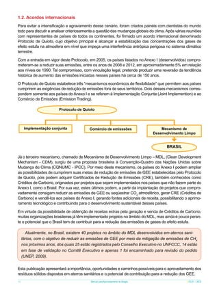 1.2. Acordos internacionais
Para evitar a intensificação e agravamento desse cenário, foram criados painéis com cientistas do mundo
todo para discutir e analisar criteriosamente a questão das mudanças globais do clima. Após várias reuniões
com representantes de países de todos os continentes, foi firmado um acordo internacional denominado
Protocolo de Quioto, cujo objetivo principal é alcançar a estabilização das concentrações dos gases de
efeito estufa na atmosfera em nível que impeça uma interferência antrópica perigosa no sistema climático
terrestre.
Com a entrada em vigor deste Protocolo, em 2005, os países listados no Anexo I (desenvolvidos) comprometeram-se a reduzir suas emissões, entre os anos de 2008 e 2012, em aproximadamente 5% em relação
aos níveis de 1990. Tal compromisso, com vinculação legal, pretende produzir uma reversão da tendência
histórica de aumento das emissões iniciadas nesses países há cerca de 150 anos.
O Protocolo de Quioto estabelece três “mecanismos econômicos de flexibilidade” que permitem aos países
cumprirem as exigências de redução de emissões fora de seus territórios. Dois desses mecanismos correspondem somente aos países do Anexo I e se referem à Implementação Conjunta (Joint Implemention) e ao
Comércio de Emissões (Emission Trading).
Protocolo de Quioto

Implementação conjunta

Comércio de emisssões

Mecanismo de
Desenvolvimento Limpo

BRASIL
Já o terceiro mecanismo, chamado de Mecanismo de Desenvolvimento Limpo – MDL, (Clean Development
Mechanism - CDM), surgiu de uma proposta brasileira à Convenção-Quadro das Nações Unidas sobre
Mudança do Clima (CQNUMC - IPCC). Por meio deste mecanismo, os países do Anexo I podem ampliar
as possibilidades de cumprirem suas metas de redução de emissões de GEE estabelecidas pelo Protocolo
de Quioto, pois podem adquirir Certificados de Redução de Emissões (CRE), também conhecidos como
Créditos de Carbono, originados por projetos que sejam implementados nos países que não fazem parte do
Anexo I, como o Brasil. Por sua vez, estes últimos podem, a partir da implantação de projetos que comprovadamente consigam reduzir as emissões de GEE ou seqüestrar CO2 atmosférico, gerar CRE (Créditos de
Carbono) e vendê-los aos países do Anexo I, gerando fontes adicionais de receita, possibilitando o aprimoramento tecnológico e contribuindo para o desenvolvimento sustentável desses países.
Em virtude da possibilidade de obtenção de receitas extras pela geração e venda de Créditos de Carbono,
muitas organizações brasileiras já têm implementado projetos no âmbito do MDL, mas ainda é pouco perante o potencial que o Brasil tem de contribuir para a redução das emissões de gases do efeito estufa.
Atualmente, no Brasil, existem 40 projetos no âmbito do MDL desenvolvidos em aterros sanitários, com o objetivo de reduzir as emissões de GEE por meio da mitigação de emissões de CH4
nos próximos anos, dos quais 25 estão registrados pelo Conselho Executivo no UNFCCC, 14 estão
em fase de validação no Comitê Executivo e apenas 1 foi encaminhado para revisão do pedido
(UNEP, 2009).
Esta publicação apresentará a importância, oportunidades e caminhos possíveis para o aproveitamento dos
resíduos sólidos dispostos em aterros sanitários e o potencial de contribuição para a redução dos GEE.
16

Manual para Aproveitamento de Biogás

ICLEI - LACS

 