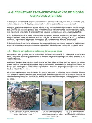 4. ALTERNATIVAS PARA APROVEITAMENTO DE BIOGÁS
GERADO EM ATERROS
Este capítulo tem por objetivo apresentar as diversas alternativas tecnológicas para possibilitar o aproveitamento energético do biogás gerado em aterros de resíduos sólidos urbanos, no Brasil.
O biogás, por conter um elevado teor de metano (CH4), possui diversas aplicações de caráter energético. Embora sua principal aplicação seja como combustível em um motor de combustão interna a gás,
que movimenta um gerador de energia elétrica, ele pode ser direcionado também para outros fins.
Entre suas possíveis aplicações, destacam-se a produção de calor de processo, secagem de grãos
em propriedades rurais, secagem de lodo em Estações de Tratamento de Esgoto (ETEs), queima em
caldeiras, aquecimento de granjas, iluminação a gás, tratamento de chorume, entre outros.
Independentemente da melhor alternativa técnica para utilização do metano proveniente da biodegradação do lixo, uma parte importantíssima do projeto é o sistema para a extração do biogás do aterro.

4.1.	

Sistema para extração e tratamento do biogás do aterro

Usualmente, para grandes aterros, costuma-se planejar a implantação do sistema de extração em
fases, ampliando as instalações conforme o aumento da geração de biogás, de forma a reduzir o investimento inicial.
O sistema de extração é composto basicamente por drenos horizontais e verticais, sopradores, filtros
para a remoção de material particulado e tanques separadores de condensado. Este pré-tratamento do
biogás para a remoção de particulados e líquidos tem a finalidade de proteger os sopradores, aumentando a vida útil dos mesmos.
Os drenos existentes na grande maioria dos aterros sanitários brasileiros e que apresentam boa vazão de biogás poderão ser adaptados e integrados ao sistema de captação. A adaptação consiste na
impermeabilização da parte superior dos drenos, instalação de um cabeçote e interligação ao sistema
de coleta.

Fig.16A) Dreno típico de aterros, que pode ser
adaptado e inserido no sistema de captação de
biogás. Fonte: acervo CENBIO
ICLEI - LACS

Fig. 16B) Cabeçote de adaptação de dreno existente. Modelo
utilizado na Europa e USA. Fonte:
Acervo instituto Agir.
Manual para Aproveitamento de Biogás

Fig. 16C) Cabeçote de adaptação de dreno existente.
Modelo nacional. Fonte: acervo
CENBIO
27

 
