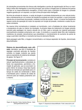 As tubulações provenientes dos drenos são interligadas a pontos de regularização de fluxo ou manifolds e estes são interligados a uma linha principal, que conduz o biogás para os sistemas de queima
em flare e/ ou reaproveitamento energético. A força motriz para a extração do biogás é a pressão
negativa gerada por um soprador, ao qual a linha principal está interligada.
Na linha de entrada do sistema, a vazão de biogás é controlada diretamente por uma válvula borboleta e indiretamente por um inversor de freqüência acoplado ao motor do soprador, o qual é acionado
através de um transmissor de pressão, instalado na linha de sucção. Assim, o inversor de freqüência
regula o ponto de operação do motor do soprador em função da pressão, mantendo a vazão do processo constante.
Na mesma linha normalmente é instalado um termômetro, com a finalidade de indicar localmente
a temperatura do gás no interior da tubulação. A primeira etapa de tratamento do biogás extraído
ocorrerá pela passagem do mesmo através de um filtro, para a remoção de material particulado
eventualmente arrastado juntamente com o gás. A montante e a jusante deste filtro são instalados
medidores de pressão (vacuômetros) que possibilitam o monitoramento do aumento da perda de
carga e permitem identificar o momento da troca do elemento filtrante.
Após passagem pelo filtro, o biogás é encaminhado a um tanque separador de líquidos, denominado
desumidificador.

Sistema de desumidificação mais utilizado: demisters, que têm a finalidade de
segregar eventuais gotículas de líquidos
contidos no biogás, evitando seu aporte
para os sopradores do sistema de extração
de gases. Ver figura 17.
Princípio de funcionamento: consiste em
reduzir significativamente a velocidade do
fluído nos separadores, permitindo a formação de gotículas, que se acumulam na
parte inferior do tanque. Essa fase líquida
deverá ser drenada por gravidade para um
tanque de coleta de condensado e deste
é bombeado para o sistema de coleta de
chorume para ser tratado juntamente com
o mesmo.

Figura 18. Soprador. Fonte: Gardner Denver - Nash
(www.gardnerdenver.com)
28

Figura 17. Esquema de desumidificador. Fonte: www.nicho.co.th

Manual para Aproveitamento de Biogás

ICLEI - LACS

 