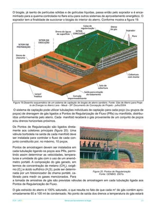 O biogás, já isento de partículas sólidas e de gotículas líquidas, passa então pelo soprador e é encaminhado para a queima controlada no flare e/ou para outros sistemas de aproveitamento energético. O
soprador tem a finalidade de succionar o biogás do interior do aterro. Conforme mostra a figura 19.

Figura 19.Desenho esquemático de um sistema de captação de biogás de aterro sanitário. Fonte: Gás de Aterro para Projeto de Energia no Aterro Lara - Mauá - SP. Documento de Concepção de Projeto - julho/2004.

O sistema de captação pode utilizar tubulações individuais de captação para cada poço (ou grupos de
poços) de drenagem de gás ligados a Pontos de Regularização de Fluxo (PRs) ou manifolds, distribuídos uniformemente pelo aterro. Cada manifold receberá o gás proveniente de um conjunto de poços
e/ou drenos horizontais próximos.
Os Pontos de Regularização são ligados diretamente aos coletores principais (figura 20). Uma
válvula borboleta na saída de cada manifold deve
ser instalada para controlar o fluxo de cada conjunto constituído por, no máximo, 10 poços.
Pontos de amostragem devem ser instalados em
cada tubulação ligando os poços aos PRs, permitindo assim determinar as velocidades, temperaturas e umidade do gás com o uso de um anemômetro portátil. A composição do gás gerado, em
termos de concentração de metano (CH4), oxigênio (O2) e ácido sulfídrico (H2S), pode ser determiFigura 20. Pontos de Regularização
nada por um fotoionizador de chama portátil, caFonte: CENBIO, 2007a.
librado para medir os gases mencionados. Para
a tomada de amostras de gás são previstas válvulas de amostragem em cada tubulação ligada aos
Pontos de Regularização de Fluxo.
O gás extraído do aterro é 100% saturado, o que resulta no fato de que cada m3 de gás contém aproximadamente 60 a 100 ml de condensado. No ponto de saída dos drenos a temperatura do gás estará
ICLEI - LACS

Manual para Aproveitamento de Biogás

29

 