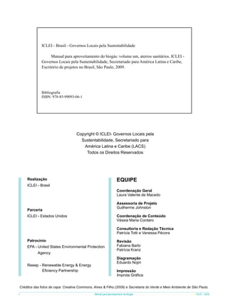 ICLEI - Brasil - Governos Locais pela Sustentabilidade
	
Manual para aproveitamento do biogás: volume um, aterros sanitários. ICLEI Governos Locais pela Sustentabilidade, Secretariado para América Latina e Caribe,
Escritório de projetos no Brasil, São Paulo, 2009.

Bibliografia
ISBN: 978-85-99093-06-1

Copyright © ICLEI- Governos Locais pela
Sustentabilidade, Secretariado para
América Latina e Caribe (LACS)
Todos os Direitos Reservados

EQUIPE

Realização
ICLEI - Brasil

Coordenação Geral
Laura Valente de Macedo
Assessoria de Projeto
Guilherme Johnston

Parceria

Coordenação de Conteúdo
Véssia Maria Cordaro

ICLEI - Estados Unidos

Consultoria e Redação Técnica
Patrícia Totti e Vanessa Pécora
Patrocínio
EPA - United States Environmental Protection
Agency
Reeep - Renewable Energy & Energy
Eficiency Partnership

Revisão
Fabiana Barbi
Patrícia Kranz
Diagramação
Eduardo Nojiri
Impressão
Improta Gráfica

Créditos das fotos de capa: Creative Commons, Alves & Filho (2009) e Secretaria do Verde e Meio Ambiente de São Paulo.
4

Manual para Aproveitamento de Biogás

ICLEI - LACS

 