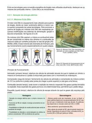 Entre as tecnologias para conversão energética de biogás mais utilizadas atualmente, destacam-se os
motores de combustão interna – Ciclo Otto e as microturbinas.

4.3.1.	 Geração de energia elétrica
4.3.1.1. Motores Ciclo Otto
O motor ciclo Otto é o equipamento mais utilizado para queima
do biogás, devido ao maior rendimento elétrico e menor custo quando comparado às outras tecnologias. Para promover a
queima de biogás em motores ciclo Otto são necessárias pequenas modificações nos sistemas de alimentação, ignição e
taxa de compressão. Ver figuras 23 e 24.
Os motores ciclo Otto aspiram a mistura ar-combustível antes
de ser comprimida no interior dos cilindros e a combustão da
mistura é dada por centelha produzida na vela de ignição (PEREIRA, 2006). Esses motores são chamados de 4 tempos, pois
seu funcionamento ocorre seqüencialmente em quatro etapas.
Figura 23. Motores Ciclo Otto importados, em
operação em aterro sanitário em São Paulo.
Fonte: CENBIO, 2007a.

Figura 24. Esquema do funcionamento de um
motor ciclo Otto. Fonte: BERTULANI, 2002.

Princípio de Funcionamento
Admissão (primeiro tempo): abertura da válvula de admissão através da qual é injetada ao cilindro a
mistura ar-combustível e o pistão é empurrado para baixo com o movimento do virabrequim;
Compressão (segundo tempo): fechamento da válvula de admissão e compressão da mistura (ordem
de 10:1) e conforme o pistão sobe (antes de chegar a parte superior) a vela gera uma faísca;
Combustão (terceiro tempo): onde ocorre a explosão da mistura e expansão dos gases quentes formados
na explosão. Essa expansão dos gases promove uma determinada força, permitindo que o pistão desça;
Exaustão (quarto tempo): abertura da válvula de escape através da qual os gases são expulsos pelo
pistão.
Vantagens

Desvantagens

- Geração de energia elétrica para o próprio consumo do
aterro;

- Motores grande porte são importados, já que, no Brasil, a
maior potência disponível é de aproximadamente 230 kW. Isso
faz com que o investimento inicial seja elevado. As potências
hoje disponíveis no mercado variam de 5 kW a 1,6 MW;

- Economia de R$ em relação à energia proveniente da concessionária;
- Possibilidade de obtenção de receita adicional pela venda de
excedente de energia;
- Possibilidade de obtenção e comercialização de créditos de
carbono (considerada 100% de eficiência de queima).

- Baixo rendimento: aproximadamente 28%;
- Altos valores de emissão de NOx (gás de grande impacto ambiental). Dependendo do porte do motor, a emissão de NOx varia entre 250 e 3.000 ppm (parte por milhão).

	

ICLEI - LACS

Manual para Aproveitamento de Biogás

31

 