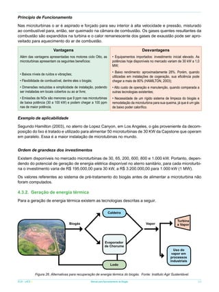 Princípio de Funcionamento
Nas microturbinas o ar é aspirado e forçado para seu interior à alta velocidade e pressão, misturado
ao combustível para, então, ser queimado na câmara de combustão. Os gases quentes resultantes da
combustão são expandidos na turbina e o calor remanescente dos gases de exaustão pode ser aproveitado para aquecimento do ar de combustão.
Vantagens

Desvantagens

Além das vantagens apresentadas nos motores ciclo Otto, as
microturbinas apresentam os seguintes benefícios:

• Equipamentos importados: investimento inicial elevado. As
potências hoje disponíveis no mercado variam de 30 kW a 1,0
MW;

• Flexibilidade de combustível, dentre eles o biogás;

• Baixo rendimento: aproximadamente 28%. Porém, quando
utilizadas em instalações de cogeração, sua eficiência pode
chegar a mais de 80% (HAMILTON, 2003);

• Dimensões reduzidas e simplicidade de instalação, podendo
ser instaladas em locais cobertos ou ao ar livre;

• Alto custo de operação e manutenção, quando comparada a
outras tecnologias existentes;

• Emissões de NOx são menores que 9 ppm nas microturbinas
de baixa potência (30 a 100 kW) e podem chegar a 100 ppm
nas de maior potência.

• Necessidade de um rígido sistema de limpeza do biogás e
remodelação da microturbina para sua queima, já que é um gás
de baixo poder calorífico.

• Baixos níveis de ruídos e vibrações;

Exemplo de aplicabilidade
Segundo Hamilton (2003), no aterro de Lopez Canyon, em Los Angeles, o gás proveniente da decomposição do lixo é tratado e utilizado para alimentar 50 microturbinas de 30 KW da Capstone que operam
em paralelo. Essa é a maior instalação de microtubinas no mundo.
Ordem de grandeza dos investimentos
Existem disponíveis no mercado microturbinas de 30, 65, 200, 600, 800 e 1.000 kW. Portanto, dependendo do potencial de geração de energia elétrica disponível no aterro sanitário, para cada microturbina o investimento varia de R$ 195.000,00 para 30 kW, a R$ 3.200.000,00 para 1.000 kW (1 MW).
Os valores referentes ao sistema de pré-tratamento do biogás antes de alimentar a microturbina não
foram computados.

4.3.2.	 Geração de energia térmica
Para a geração de energia térmica existem as tecnologias descritas a seguir.
Caldeira
Biogás

Vapor

Evaporador
de Chorume

Lodo

Turbina
a Vapor

Uso do
vapor em
processos
industriais

Figura 26. Alternativas para recuperação de energia térmica do biogás. Fonte: Instituto Agir Sustentável.
ICLEI - LACS

Manual para Aproveitamento de Biogás

33

 