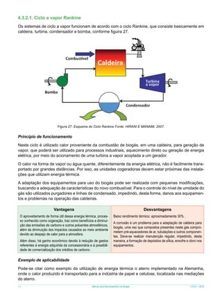 4.3.2.1. Ciclo a vapor Rankine
Os sistemas de ciclo a vapor funcionam de acordo com o ciclo Rankine, que consiste basicamente em
caldeira, turbina, condensador e bomba, conforme figuira 27.

Figura 27. Esquema do Ciclo Rankine Fonte: HIRANI E MANAMI, 2007.

Princípio de funcionamento
Neste ciclo é utilizado calor proveniente da combustão de biogás, em uma caldeira, para geração de
vapor, que poderá ser utilizado para processos industriais, aquecimento direto ou geração de energia
elétrica, por meio do acionamento de uma turbina a vapor acoplada a um gerador.
O calor na forma de vapor ou água quente, diferentemente da energia elétrica, não é facilmente transportado por grandes distâncias. Por isso, as unidades cogeradoras devem estar próximas das instalações que utilizam energia térmica.
A adaptação dos equipamentos para uso do biogás pode ser realizada com pequenas modificações,
buscando a adequação às características do novo combustível. Para o controle do nível de umidade do
gás são utilizados purgadores e linhas de condensado, impedindo, desta forma, danos aos equipamentos e problemas na operação das caldeiras.
	

Vantagens

Desvantagens

O aproveitamento de forma útil dessa energia térmica, processo conhecido como cogeração, traz como benefícios a diminuição das emissões de carbono e outros poluentes atmosféricos,
além da diminuição dos impactos causados ao meio ambiente
devido ao despejo de calor para a atmosfera.
Além disso, há ganho econômico devido à redução de gastos
referentes à energia adquirida da concessionária e à possibilidade de comercialização dos créditos de carbono.

Baixo rendimento térmico: aproximadamente 30% .
A corrosão é um problema para a adaptação de caldeira para
biogás, uma vez que compostos presentes neste gás comprometem pré-aquecedores de ar, tubulações e outros componentes. Deve-se realizar manutenção regular, impedindo, desta
maneira, a formação de depósitos de sílica, enxofre e cloro nos
equipamentos.

Exemplo de aplicabilidade
Pode-se citar como exemplo da utilização de energia térmica o aterro implementado na Alemanha,
onde o calor produzido é transportado para a indústria de papel e celulose, localizada nas mediações
do aterro.
34

Manual para Aproveitamento de Biogás

ICLEI - LACS

 