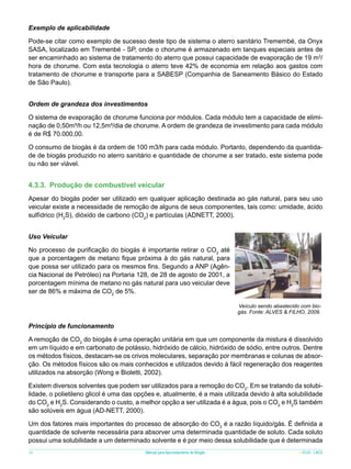 Exemplo de aplicabilidade
Pode-se citar como exemplo de sucesso deste tipo de sistema o aterro sanitário Tremembé, da Onyx
SASA, localizado em Tremenbé - SP, onde o chorume é armazenado em tanques especiais antes de
ser encaminhado ao sistema de tratamento do aterro que possui capacidade de evaporação de 19 m3/
hora de chorume. Com esta tecnologia o aterro teve 42% de economia em relação aos gastos com
tratamento de chorume e transporte para a SABESP (Companhia de Saneamento Básico do Estado
de São Paulo).
Ordem de grandeza dos investimentos
O sistema de evaporação de chorume funciona por módulos. Cada módulo tem a capacidade de eliminação de 0,50m³/h ou 12,5m³/dia de chorume. A ordem de grandeza de investimento para cada módulo
é de R$ 70.000,00.
O consumo de biogás é da ordem de 100 m3/h para cada módulo. Portanto, dependendo da quantidade de biogás produzido no aterro sanitário e quantidade de chorume a ser tratado, este sistema pode
ou não ser viável.

4.3.3.	 Produção de combustível veicular
Apesar do biogás poder ser utilizado em qualquer aplicação destinada ao gás natural, para seu uso
veicular existe a necessidade de remoção de alguns de seus componentes, tais como: umidade, ácido
sulfídrico (H2S), dióxido de carbono (CO2) e partículas (ADNETT, 2000).
Uso Veicular
No processo de purificação do biogás é importante retirar o CO2 até
que a porcentagem de metano fique próxima à do gás natural, para
que possa ser utilizado para os mesmos fins. Segundo a ANP (Agência Nacional de Petróleo) na Portaria 128, de 28 de agosto de 2001, a
porcentagem mínima de metano no gás natural para uso veicular deve
ser de 86% e máxima de CO2 de 5%.	
Veículo sendo abastecido com biogás. Fonte: ALVES & FILHO, 2009.

Princípio de funcionamento
A remoção de CO2 do biogás é uma operação unitária em que um componente da mistura é dissolvido
em um líquido e em carbonato de potássio, hidróxido de cálcio, hidróxido de sódio, entre outros. Dentre
os métodos físicos, destacam-se os crivos moleculares, separação por membranas e colunas de absorção. Os métodos físicos são os mais conhecidos e utilizados devido à fácil regeneração dos reagentes
utilizados na absorção (Wong e Bioletti, 2002).
Existem diversos solventes que podem ser utilizados para a remoção do CO2. Em se tratando da solubilidade, o polietileno glicol é uma das opções e, atualmente, é a mais utilizada devido à alta solubilidade
do CO2 e H2S. Considerando o custo, a melhor opção a ser utilizada é a água, pois o CO2 e H2S também
são solúveis em água (AD-NETT, 2000).
Um dos fatores mais importantes do processo de absorção do CO2 é a razão líquido/gás. É definida a
quantidade de solvente necessária para absorver uma determinada quantidade de soluto. Cada soluto
possui uma solubilidade a um determinado solvente e é por meio dessa solubilidade que é determinada
36

Manual para Aproveitamento de Biogás

ICLEI - LACS

 