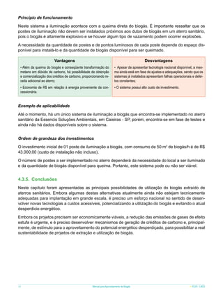 Princípio de funcionamento
Neste sistema a iluminação acontece com a queima direta do biogás. É importante ressaltar que os
postes de iluminação não devem ser instalados próximos aos dutos de biogás em um aterro sanitário,
pois o biogás é altamente explosivo e se houver algum tipo de vazamento podem ocorrer explosões.
A necessidade da quantidade de postes e de pontos luminosos de cada poste depende do espaço disponível para instalá-lo e da quantidade de biogás disponível para ser queimado.
Vantagens

Desvantagens

• Além da queima do biogás e conseqüente transformação do
metano em dióxido de carbono, há possibilidade de obtenção
e comercialização dos créditos de carbono, proporcionando receita adicional ao aterro;

• Apesar de apresentar tecnologia nacional disponível, a mesma ainda está em fase de ajustes e adequações, sendo que os
sistemas já instalados apresentam falhas operacionais e defeitos constantes;

• Economia de R$ em relação à energia proveniente da concessionária.

• O sistema possui alto custo de investimento.

Exemplo de aplicabilidade
Até o momento, há um único sistema de iluminação a biogás que encontra-se implementado no aterro
sanitário da Essencis Soluções Ambientais, em Caieiras - SP, porém, encontra-se em fase de testes e
ainda não há dados disponíveis sobre o sistema.
Ordem de grandeza dos investimentos
O investimento inicial de 01 poste de iluminação a biogás, com consumo de 50 m3 de biogás/h é de R$
43.000,00 (custo de instalação não incluso).
O número de postes a ser implementado no aterro dependerá da necessidade do local a ser iluminado
e da quantidade de biogás disponível para queima. Portanto, este sistema pode ou não ser viável.

4.3.5.	 Conclusões
Neste capítulo foram apresentadas as principais possibilidades de utilização do biogás extraído de
aterros sanitários. Embora algumas destas alternativas atualmente ainda não estejam tecnicamente
adequadas para implantação em grande escala, é preciso um esforço nacional no sentido de desenvolver novas tecnologias a custos acessíveis, potencializando a utilização do biogás e evitando o atual
desperdício energético.
Embora os projetos precisem ser economicamente viáveis, a redução das emissões de gases de efeito
estufa é urgente, e é preciso desenvolver mecanismos de geração de créditos de carbono e, principalmente, de estímulo para o aproveitamento do potencial energético desperdiçado, para possibilitar a real
sustentabilidade de projetos de extração e utilização de biogás.

38

Manual para Aproveitamento de Biogás

ICLEI - LACS

 