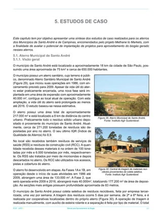 5. ESTUDOS DE CASO
Este capítulo tem por objetivo apresentar uma síntese dos estudos de caso realizados para os aterros
dos Municípios de Santo André e de Campinas, encomendados pelo projeto Methane to Markets, com
a finalidade de avaliar o potencial de implantação de projetos para aproveitamento do biogás gerado
nesses aterros.

5.1. Aterro Municipal de Santo André
5.1.1. Visão geral
O município de Santo André está localizado a aproximadamente 18 km da cidade de São Paulo, possuindo uma área aproximada de 75 km2 e cerca de 650.000 habitantes.
O município possui um aterro sanitário, cujo terreno é público, denominado Aterro Sanitário Municipal de Santo André
(Figura 29), que iniciou suas operações em 1986, com encerramento previsto para 2009. Apesar da vida útil do aterro estar praticamente encerrada, uma nova fase será implantada em uma área de expansão com aproximadamente
40.000 m2, contígua ao local atual de operação. Com esta
ampliação, a vida útil do aterro será prolongada ao menos
até 2016. O estudo baseou-se nessa estimativa.
O aterro possui uma área total de aproximadamente
217.000 m2 e está localizado a 8 km de distância do centro
urbano. Praticamente todo o resíduo sólido urbano depositado é proveniente do município de Santo André. Atualmente, cerca de 271.200 toneladas de resíduos são depositadas por ano no aterro. O seu último IQR (Índice de
Qualidade de Aterros) foi 8,9.

Figura 29. Aterro Municipal de Santo André.
Fonte: Instituto Agir Sustentável.

No local são recebidos também resíduos de serviços de
saúde (RSS) e resíduos de construção civil (RCC). A quantidade recebida desses materiais é na ordem de 100 toneladas por mês e 6.000 toneladas por mês, respectivamente. Os RSS são tratados por meio de microondas e depois
descartados no aterro. Os RCC são utilizados nos acessos,
pistas e cobertura do aterro.
Figura 30. Central de triagem de materiais reciO aterro foi desenvolvido em etapas. As Fases 1A e 1B, em
cláveis provenientes da coleta seletiva.
operação desde o início de suas atividades em 1986 até
Fonte: Instituto Agir Sustentável.
2009, abrangem uma área de 133.000 m2. A Fase 2, que
será operada entre 2009 e 2016, abrangerá mais 40.000m2, totalizando 177.200 m2 de área de deposição. As secções mais antigas possuem profundidade aproximada de 83 metros.

O município de Santo André possui coleta seletiva de resíduos recicláveis, feita por empresa terceirizada, uma vez por semana. A triagem dos resíduos ocorre 5 dias por semana, de 2ª a 6ª feira, e é
realizada por cooperativas localizadas dentro do próprio aterro (Figura 30). A operação de triagem é
realizada manualmente, com auxílio de esteira rolante e a separação é feita por tipo de material. O total
ICLEI - LACS

Manual para Aproveitamento de Biogás

39

 