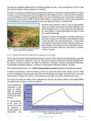 de resíduos coletados seletivamente é de 600 toneladas por mês, o que corresponde a 3,5% do total
dos resíduos sólidos urbanos gerados no município.
O chorume produzido é coletado por meio de drenos verticais e horizontais, implementados no interior
do aterro, e encaminhado para a ETE da SABESP de São Caetano do Sul, a cerca de 22 km de distância. A quantidade de chorume produzida é 260 m3 por dia. As despesas com o transporte e tratamento
do chorume são da ordem de R$ 15,00/m3 e R$ 16,80/m3, respectivamente. O aterro está analisando
a possibilidade do chorume proveniente de sua nova célula ser tratado no próprio local.
Na parte mais recente do aterro o solo é impermeabilizado com manta impermeável de PEAD (Polietileno de
Alta Densidade) com 2 mm de espessura. Na outra parte, mais antiga, a impermeabilização de base foi feita
com argila compactada.

Figura 31. Drenos de captação e queima do biogás.
Fonte: Instituto Agir Sustentável..

Existem 81 drenos de captação de biogás distribuídos
pelo aterro (Figura 31). Os drenos são instalados desde
o fundo do aterro até, aproximadamente, 1 metro acima
da superfície. Além desses drenos verticais, existem ainda tubulações horizontais por toda a extensão do aterro.
A queima dos gases ocorre em cada dreno e o acendimento é manual.

5.1.2.	 Determinação do potencial de geração de biogás
Para o cálculo do potencial de geração de biogás no aterro, foram utilizadas as metodologias sugeridas
pelo IPCC, contidas no “Módulo 6 – Lixo”, do “Guia para Inventários Nacionais de Gases de Efeito Estufa, Volume 2: Livro de Trabalho”, de 1996 e no “Módulo 5 – Resíduos, Volume 2: Geração de Resíduos,
Composição e Gestão de Dados”, e “Volume 3: Disposição de Resíduos Sólidos”, de 2006.
Os resultados obtidos foram: L0 = 73,59 m³ CH4/tonelada de resíduo (potencial de geração de metano)
A Tabela 8 apresenta a vazão de metano (m³/ano) no aterro de Santo André, desde o ano de 1986
(início de operação) até a previsão para 2036 (fim da geração de biogás, de acordo com a curva de
decaimento). A Figura 32 mostra o comportamento da vazão do metano durante esses anos.
Em função da vazão de metano foram realizados os cálculos da potência (MW) e da energia (MWh/
dia) disponíveis no aterro, conforme Tabela 9.
Uma consideração
importante é que
todas as instalações do sistema
serão implantadas
no início do investimento.
O comportamento da curva de
disponibilidade
de potência e
energia pode ser
observado
nas
40

Figura 32. Comportamento da vazão de metano no aterro de Santo André.
Fonte: Instituto Agir Sustentável.
Manual para Aproveitamento de Biogás

ICLEI - LACS

 