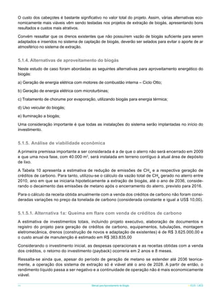 O custo dos cabeçotes é bastante significativo no valor total do projeto. Assim, várias alternativas economicamente mais viáveis vêm sendo testadas nos projetos de extração de biogás, apresentando bons
resultados e custos mais atrativos.
Convém ressaltar que os drenos existentes que não possuírem vazão de biogás suficiente para serem
adaptados e inseridos no sistema de captação de biogás, deverão ser selados para evitar o aporte de ar
atmosférico no sistema de extração.

5.1.4. Alternativas de aproveitamento do biogás
Neste estudo de caso foram abordadas as seguintes alternativas para aproveitamento energético do
biogás:
a) Geração de energia elétrica com motores de combustão interna – Ciclo Otto;
b) Geração de energia elétrica com microturbinas;
c) Tratamento de chorume por evaporação, utilizando biogás para energia térmica;
d) Uso veicular do biogás;
e) Iluminação a biogás;
Uma consideração importante é que todas as instalações do sistema serão implantadas no início do
investimento.

5.1.5.	 Análise de viabilidade econômica
A primeira premissa importante a ser considerada é a de que o aterro não será encerrado em 2009
e que uma nova fase, com 40.000 m2, será instalada em terreno contíguo à atual área de depósito
de lixo.
A Tabela 10 apresenta a estimativa de redução de emissões de CH4 e a respectiva geração de
créditos de carbono. Para tanto, utilizou-se o cálculo da vazão total de CH4 gerado no aterro entre
2010, ano em que se iniciaria hipoteticamente a extração de biogás, até o ano de 2036, considerando o decaimento das emissões de metano após o encerramento do aterro, previsto para 2016.
Para o cálculo da receita obtida anualmente com a venda dos créditos de carbono não foram consideradas variações no preço da tonelada de carbono (considerada constante e igual a US$ 10,00).

5.1.5.1. Alternativa 1a: Queima em flare com venda de créditos de carbono
A estimativa de investimentos totais, incluindo projeto executivo, elaboração de documentos e
registro do projeto para geração de créditos de carbono, equipamentos, tubulações, montagem
eletromecânica, drenos (construção de novos e adaptação de existentes) é de R$ 3.625.000,00 e
o custo anual de manutenção é estimado em R$ 383.835,00
Considerando o investimento inicial, as despesas operacionais e as receitas obtidas com a venda
dos créditos, o retorno do investimento (payback) ocorreria em 2 anos e 8 meses.
Ressalta-se ainda que, apesar do período de geração de metano se estender até 2036 teoricamente, a operação dos sistema de extração só é viável até o ano de 2028. A partir de então, o
rendimento líquido passa a ser negativo e a continuidade de operação não é mais economicamente
viável.
44

Manual para Aproveitamento de Biogás

ICLEI - LACS

 