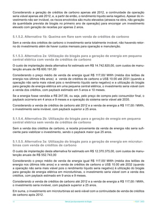 Considerando a geração de créditos de carbono apenas até 2012, a continuidade da operação
seria viável apenas até 2012, e, a partir de então, o rendimento líquido seria negativo. Apesar do investimento não ser inviável, os riscos envolvidos são muito elevados (atrasos na obra, não geração
da quantidade prevista de biogás no primeiro ano de operação) para encorajar um investimento
elevado com geração de receitas por apenas 2 anos.

5.1.5.2. Alternativa 1b: Queima em flare sem venda de créditos de carbono
Sem a venda dos créditos de carbono o investimento seria totalmente inviável, não havendo retorno do investimento além de haver custos mensais para operação e manutenção.

5.1.5.3. Alternativa 2a: Utilização do biogás para a geração de energia em pequena
central elétrica com venda de créditos de carbono	
O custo de implantação desta alternativa foi estimado em R$ 14.742.820,00, com custos de manutenção anuais de R$ 600.191,00
Considerando o preço médio de venda de energia igual R$ 117,00/ MWh (média dos leilões de
energia nos últimos três anos) a venda de créditos de carbono a US$ 10.00 até 2031 (quando a
operação não seria mais viável pois o rendimento líquido seria negativo) e a utilização do biogás
para geração de energia elétrica em uma pequena central elétrica, o investimento seria viável com
a venda dos créditos, com payback estimado em 5 anos e 10 meses.
Se a energia fosse vendida a R$ 247,56, ou seja, pelo preço de compra pelo consumidor final, o
payback ocorreria em 4 anos e 9 meses e a operação do sistema seria viável até 2035.
Considerando a venda de créditos de carbono até 2012 e a venda de energia a R$ 117,00 / MWh,
o investimento seria inviável, com payback superior a 25 anos.

5.1.5.4. Alternativa 2b: Utilização do biogás para a geração de enegia em pequena
central elétrica sem venda de créditos de carbono
Sem a venda dos créditos de carbono, a receita proveniente da venda de energia não seria suficiente para viabilizar o investimento, sendo o payback maior que 25 anos.

5.1.5.5. Alternativa 3a: Utilização do biogás para a geração de energia em microturbinas com venda de créditos de carbono
O custo de implantação desta alternativa foi estimado em R$ 12.370.375,00, com custos de manutenção anuais de R$ 552.743,00
Considerando o preço médio de venda de energia igual R$ 117,00/ MWh (média dos leilões de
energia nos últimos três anos) e a venda de créditos de carbono a US$ 10.00 até 2032 (quando
a operação não seria mais viável pois o rendimento líquido seria negativo) à utilização do biogás
para geração de energia elétrica em microturbinas, o investimento seria viável com a venda dos
créditos, com payback estimado em 9 anos e 9 meses.
Considerando a venda de créditos de carbono até 2012 e a venda de energia a R$ 117,00 / MWh,
o investimento seria inviável, com payback superior a 25 anos.
Em suma, o investimento em microturbinas só será viável com a continuidade de venda de créditos
de carbono após 2012.
46

Manual para Aproveitamento de Biogás

ICLEI - LACS

 