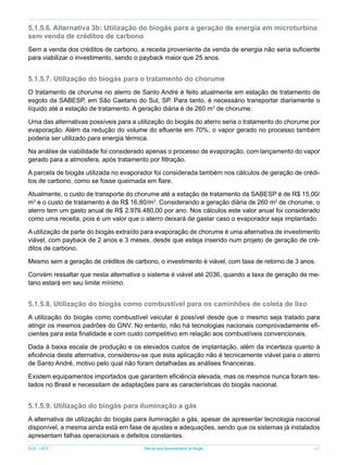 5.1.5.6. Alternativa 3b: Utilização do biogás para a geração de energia em microturbina
sem venda de créditos de carbono
Sem a venda dos créditos de carbono, a receita proveniente da venda de energia não seria suficiente
para viabilizar o investimento, sendo o payback maior que 25 anos.

5.1.5.7. Utilização do biogás para o tratamento do chorume
O tratamento de chorume no aterro de Santo André é feito atualmente em estação de tratamento de
esgoto da SABESP, em São Caetano do Sul, SP. Para tanto, é necessário transportar diariamente o
líquido até a estação de tratamento. A geração diária é de 260 m3 de chorume.
Uma das alternativas possíveis para a utilização do biogás do aterro seria o tratamento do chorume por
evaporação. Além da redução do volume do efluente em 70%, o vapor gerado no processo também
poderia ser utilizado para energia térmica.
Na análise de viabilidade foi considerado apenas o processo de evaporação, com lançamento do vapor
gerado para a atmosfera, após tratamento por filtração.
A parcela de biogás utilizada no evaporador foi considerada também nos cálculos de geração de créditos de carbono, como se fosse queimada em flare.
Atualmente, o custo de transporte do chorume até a estação de tratamento da SABESP é de R$ 15,00/
m3 e o custo de tratamento é de R$ 16,80/m3. Considerando a geração diária de 260 m3 de chorume, o
aterro tem um gasto anual de R$ 2.976.480,00 por ano. Nos cálculos este valor anual foi considerado
como uma receita, pois é um valor que o aterro deixará de gastar caso o evaporador seja implantado.
A utilização de parte do biogás extraído para evaporação de chorume é uma alternativa de investimento
viável, com payback de 2 anos e 3 meses, desde que esteja inserido num projeto de geração de créditos de carbono.
Mesmo sem a geração de créditos de carbono, o investimento é viável, com taxa de retorno de 3 anos.
Convém ressaltar que nesta alternativa o sistema é viável até 2036, quando a taxa de geração de metano estará em seu limite mínimo.

5.1.5.8. Utilização do biogás como combustível para os caminhões de coleta de lixo
A utilização do biogás como combustível veicular é possível desde que o mesmo seja tratado para
atingir os mesmos padrões do GNV. No entanto, não há tecnologias nacionais comprovadamente eficientes para esta finalidade e com custo competitivo em relação aos combustíveis convencionais.
Dada à baixa escala de produção e os elevados custos de implantação, além da incerteza quanto à
eficiência deste alternativa, considerou-se que esta aplicação não é tecnicamente viável para o aterro
de Santo André, motivo pelo qual não foram detalhadas as análises financeiras.
Existem equipamentos importados que garantem eficiência elevada, mas os mesmos nunca foram testados no Brasil e necessitam de adaptações para as características do biogás nacional.

5.1.5.9. Utilização do biogás para iluminação a gás
A alternativa de utilização do biogás para iluminação a gás, apesar de apresentar tecnologia nacional
disponível, a mesma ainda está em fase de ajustes e adequações, sendo que os sistemas já instalados
apresentam falhas operacionais e defeitos constantes.
ICLEI - LACS

Manual para Aproveitamento de Biogás

47

 
