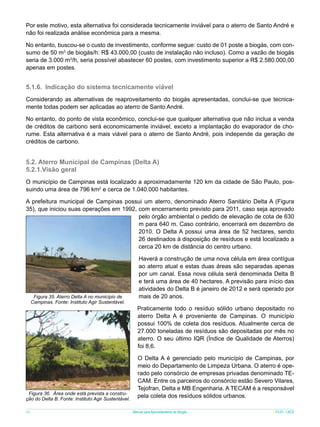 Por este motivo, esta alternativa foi considerada tecnicamente inviável para o aterro de Santo André e
não foi realizada análise econômica para a mesma.
No entanto, buscou-se o custo de investimento, conforme segue: custo de 01 poste a biogás, com consumo de 50 m3 de biogás/h: R$ 43.000,00 (custo de instalação não incluso). Como a vazão de biogás
seria de 3.000 m3/h, seria possível abastecer 60 postes, com investimento superior a R$ 2.580.000,00
apenas em postes.

5.1.6.	 Indicação do sistema tecnicamente viável
Considerando as alternativas de reaproveitamento do biogás apresentadas, conclui-se que tecnicamente todas podem ser aplicadas ao aterro de Santo André.
No entanto, do ponto de vista econômico, conclui-se que qualquer alternativa que não inclua a venda
de créditos de carbono será economicamente inviável, exceto a implantação do evaporador de chorume. Esta alternativa é a mais viável para o aterro de Santo André, pois independe da geração de
créditos de carbono.

5.2. Aterro Municipal de Campinas (Delta A)
5.2.1.Visão geral
O município de Campinas está localizado a aproximadamente 120 km da cidade de São Paulo, possuindo uma área de 796 km2 e cerca de 1.040.000 habitantes.
A prefeitura municipal de Campinas possui um aterro, denominado Aterro Sanitário Delta A (Figura
35), que iniciou suas operações em 1992, com encerramento previsto para 2011, caso seja aprovado
pelo órgão ambiental o pedido de elevação de cota de 630
m para 640 m. Caso contrário, encerrará em dezembro de
2010. O Delta A possui uma área de 52 hectares, sendo
26 destinados à disposição de resíduos e está localizado a
cerca 20 km de distância do centro urbano.

Figura 35. Aterro Delta A no município de
Campinas. Fonte: Instituto Agir Sustentável.

Figura 36. Área onde está prevista a construção do Delta B. Fonte: Instituto Agir Sustentável.
48

Haverá a construção de uma nova célula em área contígua
ao aterro atual e estas duas áreas são separadas apenas
por um canal. Essa nova célula será denominada Delta B
e terá uma área de 40 hectares. A previsão para início das
atividades do Delta B é janeiro de 2012 e será operado por
mais de 20 anos.
Praticamente todo o resíduo sólido urbano depositado no
aterro Delta A é proveniente de Campinas. O município
possui 100% de coleta dos resíduos. Atualmente cerca de
27.000 toneladas de resíduos são depositadas por mês no
aterro. O seu último IQR (Índice de Qualidade de Aterros)
foi 8,6.
O Delta A é gerenciado pelo município de Campinas, por
meio do Departamento de Limpeza Urbana. O aterro é operado pelo consórcio de empresas privadas denominado TECAM. Entre os parceiros do consórcio estão Severo Vilares,
Tejofran, Delta e MB Engenharia. A TECAM é a responsável
pela coleta dos resíduos sólidos urbanos.
Manual para Aproveitamento de Biogás

ICLEI - LACS

 