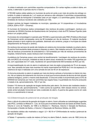 A coleta é realizada com caminhões caçamba compactadora. Em certas regiões a coleta é diária, em
outras, é alternada no período diurno e noturno.
A TECAM realiza coleta seletiva no município de porta em porta e por meio de pontos de entrega voluntária. A coleta é realizada de 1 a 2 vezes por semana e são utilizados 5 caminhões compactadores,
com capacidade de transportar 2 toneladas cada um por viagem, e 2 caminhões gaiola. Cerca de 600
toneladas de resíduos recicláveis são coletados por mês.
Existem centrais de triagem instaladas no município, operadas por 14 cooperativas e 3 incubadoras
(CRCA, EDH e ITCP – Unicamp).
O município de Campinas realiza compostagem dos resíduos de podas e jardinagem, resíduos provenientes do CEASA (Centrais de Abastecimento de Campinas) e lodo da ETE Sanasa Piçarrão (este
ainda é um projeto piloto).
O processo de compostagem é operado pela TECAM e supervisionado pela PMC (Prefeitura Municipal
de Campinas) sendo processadas cerca de 80 toneladas por dia de resíduos. O material resultante
desse processo é terra orgânica de qualidade, destinado aos canteiros, praças e munícipes da cidade
(Departamento de Parques e Jardins).
Os resíduos dos serviços de saúde são tratados em sistema de microondas instalado no próprio aterro.
O resíduo final resultante deste processo é disposto no aterro. São tratados cerca de 160 toneladas por
mês de resíduos provenientes de ambulatórios e 120 toneladas por mês de resíduos provenientes de
hospitais. Anteriormente, esses resíduos eram incinerados.
A prefeitura de Campinas possui uma central de beneficiamento / reciclagem de resíduos da construção civil (RCC) do município, instalada ao lado do aterro atual, recebendo em média 100 caçambas por
dia, com capacidade de 5 m3 cada, resultando em aproximadamente 650 toneladas de RCC por dia.
A impermeabilização do solo do aterro é realizada por meio de argila compactada de 70 cm de espessura. Nas camadas de base mais recentes há manta impermeável de PEAD de 2 mm de espessura. A
cobertura do topo é realizada com uma camada de solo de 40 cm de espessura.
O chorume produzido no aterro é captado por meio de drenos verticais e horizontais no interior do mesmo. Há um sistema de tratamento de chorume no local que funciona através da técnica de lodo ativado
(sistema biológico), porém o mesmo está desativado. O chorume então é encaminhado para a ETE da
SANASA de Campinas por meio de caminhões tipo esgota fossa. A quantidade de chorume produzido
e tratado é de, aproximadamente, 190 m3 por dia.
Existem 110 drenos de captação de biogás distribuídos pelo aterro. Os drenos são instalados desde o
fundo do aterro até, aproximadamente, 1 metro acima da superfície. Além desses drenos na vertical,
existe ainda tubulação horizontal por toda a extensão do aterro. A queima dos gases ocorre em cada
dreno e o acendimento é manual.

5.2.2.Determinação do potencial de produção de biogás
Para o cálculo do potencial de geração de biogás no aterro, foram utilizadas as metodologias sugeridas
pelo IPCC, contidas no Módulo 6 – Lixo, do Guia para Inventários Nacionais de Gases de Efeito Estufa,
Volume 2: Livro de Trabalho, de 1996 e no Módulo 5 – Resíduos, Volume 2: Geração de Resíduos,
Composição e Gestão de Dados, e Volume 3: Disposição de Resíduos Sólidos, de 2006.
Os resultados obtidos são mostrados a seguir: L0 = 98,19 m³ CH4/tonelada de resíduo (potencial de
geração de biogás)
A Tabela 11 apresenta a vazão de metano (m3/ano) no aterro Delta A, desde o ano de 1992 (início de
ICLEI - LACS

Manual para Aproveitamento de Biogás

49

 