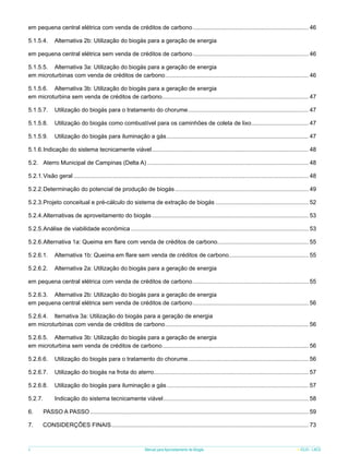 em pequena central elétrica com venda de créditos de carbono........................................................................ 46
5.1.5.4.	 Alternativa 2b: Utilização do biogás para a geração de energia
em pequena central elétrica sem venda de créditos de carbono........................................................................ 46
5.1.5.5.	 Alternativa 3a: Utilização do biogás para a geração de energia
em microturbinas com venda de créditos de carbono. ....................................................................................... 46
.
5.1.5.6.	 Alternativa 3b: Utilização do biogás para a geração de energia
em microturbina sem venda de créditos de carbono.......................................................................................... 47
5.1.5.7.	 Utilização do biogás para o tratamento do chorume. ......................................................................... 47
.
5.1.5.8.	 Utilização do biogás como combustível para os caminhões de coleta de lixo. .................................. 47
.
5.1.5.9.	 Utilização do biogás para iluminação a gás........................................................................................ 47
5.1.6.	 ndicação do sistema tecnicamente viável................................................................................................. 48
I
5.2.	 Aterro Municipal de Campinas (Delta A).................................................................................................... 48
5.2.1.	 isão geral................................................................................................................................................. 48
V
5.2.2.	 eterminação do potencial de produção de biogás................................................................................... 49
D
5.2.3.	 rojeto conceitual e pré-cálculo do sistema de extração de biogás.......................................................... 52
P
5.2.4.	 lternativas de aproveitamento do biogás................................................................................................. 53
A
5.2.5.	 nálise de viabilidade econômica.............................................................................................................. 53
A
5.2.6.	 lternativa 1a: Queima em flare com venda de créditos de carbono........................................................ 55
A
5.2.6.1.	 Alternativa 1b: Queima em flare sem venda de créditos de carbono................................................. 55
5.2.6.2.	 Alternativa 2a: Utilização do biogás para a geração de energia
em pequena central elétrica com venda de créditos de carbono........................................................................ 55
5.2.6.3.	 Alternativa 2b: Utilização do biogás para a geração de energia
em pequena central elétrica sem venda de créditos de carbono........................................................................ 56
5.2.6.4.	 lternativa 3a: Utilização do biogás para a geração de energia
em microturbinas com venda de créditos de carbono. ....................................................................................... 56
.
5.2.6.5.	 Alternativa 3b: Utilização do biogás para a geração de energia
em microturbina sem venda de créditos de carbono.......................................................................................... 56
5.2.6.6.	 Utilização do biogás para o tratamento do chorume. ......................................................................... 56
.
5.2.6.7.	 Utilização do biogás na frota do aterro............................................................................................... 57
5.2.6.8.	 Utilização do biogás para iluminação a gás........................................................................................ 57
5.2.7.	 	

Indicação do sistema tecnicamente viável.......................................................................................... 58

6.	

PASSO A PASSO....................................................................................................................................... 59

7.

CONSIDERÇÕES FINAIS. ........................................................................................................................ 73
.

6

Manual para Aproveitamento de Biogás

ICLEI - LACS

 