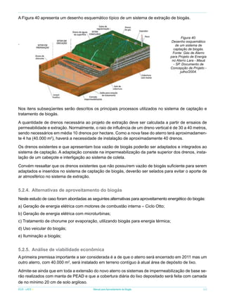 A Figura 40 apresenta um desenho esquemático típico de um sistema de extração de biogás.

Figura 40.
Desenho esquemático
de um sistema de
captação de biogás.
Fonte: Gás de Aterro
para Projeto de Energia
no Aterro Lara - Mauá
- SP. Documento de
Concepção de Projeto julho/2004.

.

Nos itens subseqüentes serão descritos os principais processos utilizados no sistema de captação e
tratamento de biogás.
A quantidade de drenos necessária ao projeto de extração deve ser calculada a partir de ensaios de
permeabilidade e extração. Normalmente, o raio de influência de um dreno vertical é de 30 a 40 metros,
sendo necessários em média 10 drenos por hectare. Como a nova fase do aterro terá aproximadamente 4 ha (40.000 m2), haverá a necessidade de instalação de aproximadamente 40 drenos.
Os drenos existentes e que apresentam boa vazão de biogás poderão ser adaptados e integrados ao
sistema de captação. A adaptação consiste na impermeabilização da parte superior dos drenos, instalação de um cabeçote e interligação ao sistema de coleta.
Convém ressaltar que os drenos existentes que não possuírem vazão de biogás suficiente para serem
adaptados e inseridos no sistema de captação de biogás, deverão ser selados para evitar o aporte de
ar atmosférico no sistema de extração.

5.2.4.	 Alternativas de aproveitamento do biogás
Neste estudo de caso foram abordadas as seguintes alternativas para aproveitamento energético do biogás:
a) Geração de energia elétrica com motores de combustão interna – Ciclo Otto;
b) Geração de energia elétrica com microturbinas;
c) Tratamento de chorume por evaporação, utilizando biogás para energia térmica;
d) Uso veicular do biogás;
e) Iluminação a biogás;

5.2.5.	 Análise de viabilidade econômica
A primeira premissa importante a ser considerada é a de que o aterro será encerrado em 2011 mas um
outro aterro, com 40.000 m2, será instalado em terreno contíguo à atual área de depósito de lixo.
Admite-se ainda que em toda a extensão do novo aterro os sistemas de impermeabilização de base serão realizados com manta de PEAD e que a cobertura diária do lixo depositado será feita com camada
de no mínimo 20 cm de solo argiloso.
ICLEI - LACS

Manual para Aproveitamento de Biogás

53

 