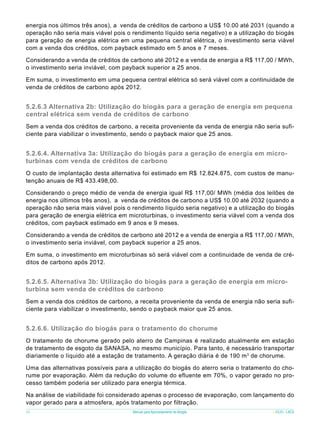 energia nos últimos três anos), a venda de créditos de carbono a US$ 10.00 até 2031 (quando a
operação não seria mais viável pois o rendimento líquido seria negativo) e a utilização do biogás
para geração de energia elétrica em uma pequena central elétrica, o investimento seria viável
com a venda dos créditos, com payback estimado em 5 anos e 7 meses.
Considerando a venda de créditos de carbono até 2012 e a venda de energia a R$ 117,00 / MWh,
o investimento seria inviável, com payback superior a 25 anos.
Em suma, o investimento em uma pequena central elétrica só será viável com a continuidade de
venda de créditos de carbono após 2012.

5.2.6.3 Alternativa 2b: Utilização do biogás para a geração de energia em pequena
central elétrica sem venda de créditos de carbono
Sem a venda dos créditos de carbono, a receita proveniente da venda de energia não seria suficiente para viabilizar o investimento, sendo o payback maior que 25 anos.

5.2.6.4. Alternativa 3a: Utilização do biogás para a geração de energia em microturbinas com venda de créditos de carbono
O custo de implantação desta alternativa foi estimado em R$ 12.824.875, com custos de manutenção anuais de R$ 433.498,00.
Considerando o preço médio de venda de energia igual R$ 117,00/ MWh (média dos leilões de
energia nos últimos três anos), a venda de créditos de carbono a US$ 10.00 até 2032 (quando a
operação não seria mais viável pois o rendimento líquido seria negativo) e a utilização do biogás
para geração de energia elétrica em microturbinas, o investimento seria viável com a venda dos
créditos, com payback estimado em 9 anos e 9 meses.
Considerando a venda de créditos de carbono até 2012 e a venda de energia a R$ 117,00 / MWh,
o investimento seria inviável, com payback superior a 25 anos.
Em suma, o investimento em microturbinas só será viável com a continuidade de venda de créditos de carbono após 2012.

5.2.6.5. Alternativa 3b: Utilização do biogás para a geração de energia em microturbina sem venda de créditos de carbono
Sem a venda dos créditos de carbono, a receita proveniente da venda de energia não seria suficiente para viabilizar o investimento, sendo o payback maior que 25 anos.

5.2.6.6. Utilização do biogás para o tratamento do chorume
O tratamento de chorume gerado pelo aterro de Campinas é realizado atualmente em estação
de tratamento de esgoto da SANASA, no mesmo município. Para tanto, é necessário transportar
diariamente o líquido até a estação de tratamento. A geração diária é de 190 m 3 de chorume.
Uma das alternativas possíveis para a utilização do biogás do aterro seria o tratamento do chorume por evaporação. Além da redução do volume do efluente em 70%, o vapor gerado no processo também poderia ser utilizado para energia térmica.
Na análise de viabilidade foi considerado apenas o processo de evaporação, com lançamento do
vapor gerado para a atmosfera, após tratamento por filtração.
56

Manual para Aproveitamento de Biogás

ICLEI - LACS

 