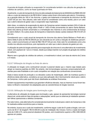 A parcela de biogás utilizada no evaporador foi considerada também nos cálculos de geração de
créditos de carbono, como se fosse queimada em flare.
Atualmente, o custo de transporte do chorume até a estação de tratamento da SANASA é de R$90.000,00/
mês e o custo de tratamento é de R$16,80/m3 (estes custos foram informados pelo aterro). Considerando a geração diária de 190 m3 de chorume, o gasto com tratamento e transporte de chorume é de R$
2.229.120 por ano. Nos cálculos, este valor anual foi considerado como uma receita, pois é um valor
que o aterro deixará de gastar caso o evaporador seja implantado.
Além disso, no sistema de evaporação do aterro de Campinas seriam tratados também 530 m3/mês de
chorume provenientes do antigo aterro Pirelli e 1.400 m3/mês provenientes do aterro Santa Bárbara.
Estes dois aterros já foram encerrados e a remediação dos mesmos é uma condicionante de licença
do aterro Delta A. Os custos atuais de transporte e tratamento destas vazões totalizam R$ 519.357,23
por ano.
Considerando que o custo anual de transporte de chorume dos aterros Santa Bárbara e Pirelli até o
aterro Delta A seria de R$130.269,00 por ano (levando-se em conta a redução de distâncias percorridas), o aterro economizaria um total de R$2.748.477,00 por ano. Este valor foi considerado como uma
receita nos cálculos econômicos, pois representa um valor que o aterro deixaria de gastar por ano.
A utilização de parte do biogás extraído para evaporação de chorume é uma alternativa de investimento
viável, com payback de 1 ano e 2 meses, desde que esteja inserido num projeto de geração de créditos
de carbono.
Mesmo sem a geração de créditos de carbono, o investimento é viável, com taxa de retorno de 2 anos
e 9 meses.

5.2.6.7 Utilização do biogás na frota do aterro
A utilização do biogás como combustível veicular é possível desde que o mesmo seja tratado para
atingir os mesmos padrões do GNV. No entanto, não há tecnologias nacionais comprovadamente eficientes para esta finalidade e com custo competitivo em relação aos combustíveis convencionais.
Dada à baixa escala de produção e os elevados custos de implantação, além da incerteza quanto à
eficiência desta alternativa, considerou-se que esta aplicação não é tecnicamente viável para o aterro
de Campinas, motivo pelo qual não foram detalhadas as análises financeiras.
Existem equipamentos importados que garantem eficiência elevada, mas os mesmos nunca foram testados no Brasil e necessitam de adaptações para as características do biogás nacional.

5.2.6.8. Utilização do biogás para iluminação a gás
A alternativa de utilização do biogás para iluminação a gás, apesar de apresentar tecnologia nacional
disponível, ainda está em fase de ajustes e adequações, sendo que os sistemas já instalados apresentam falhas operacionais e defeitos constantes.
Por este motivo, esta alternativa foi considerada tecnicamente inviável para o aterro de Campinas e não
foi realizada análise econômica para a mesma.
No entanto, buscou-se o custo de investimento, conforme segue: custo de 01 poste a biogás, com consumo de 50 m3 de biogás/h: R$ 43.000,00 (custo de instalação não incluso). Como a vazão de biogás
seria de 3.000 m3/h, seria possível abastecer 60 postes, com investimento superior a R$ 2.580.000,00
apenas em postes.
ICLEI - LACS

Manual para Aproveitamento de Biogás

57

 