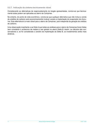 5.2.7.	 Indicação do sistema tecnicamente viável
Considerando as alternativas de reaproveitamento do biogás apresentadas, conclui-se que tecnicamente todas podem ser aplicadas ao aterro de Campinas.
No entanto, do ponto de vista econômico, conclui-se que qualquer alternativa que não inclua a venda
de créditos de carbono será economicamente inviável, exceto a implantação do evaporador de chorume. Esta alternativa é a mais viável para o aterro de Campinas, pois independe da geração de créditos
de carbono.
Uma observação importante a ser feita é que todas as análises para o aterro de Campinas foram feitas
sem considerar o acréscimo de metano a ser gerado no aterro Delta B. Assim, os cálculos são conservadores e, se for considerado o cenário de implantação do Delta B, os investimentos serão mais
atrativos.

58

Manual para Aproveitamento de Biogás

ICLEI - LACS

 