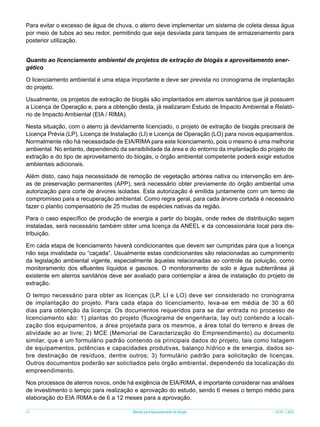 Para evitar o excesso de água de chuva, o aterro deve implementar um sistema de coleta dessa água
por meio de tubos ao seu redor, permitindo que seja desviada para tanques de armazenamento para
posterior utilização.
Quanto ao licenciamento ambiental de projetos de extração de biogás e aproveitamento energético
O licenciamento ambiental é uma etapa importante e deve ser prevista no cronograma de implantação
do projeto.
Usualmente, os projetos de extração de biogás são implantados em aterros sanitários que já possuem
a Licença de Operação e, para a obtenção desta, já realizaram Estudo de Impacto Ambiental e Relatório de Impacto Ambiental (EIA / RIMA).
Nesta situação, com o aterro já devidamente licenciado, o projeto de extração de biogás precisará de
Licença Prévia (LP), Licença de Instalação (LI) e Licença de Operação (LO) para novos equipamentos.
Normalmente não há necessidade de EIA/RIMA para este licenciamento, pois o mesmo é uma melhoria
ambiental. No entanto, dependendo da sensibilidade da área e do entorno da implantação do projeto de
extração e do tipo de aproveitamento do biogás, o órgão ambiental competente poderá exigir estudos
ambientais adicionais.
Além disto, caso haja necessidade de remoção de vegetação arbórea nativa ou intervenção em áreas de preservação permanentes (APP), será necessário obter previamente do órgão ambiental uma
autorização para corte de árvores isoladas. Esta autorização é emitida juntamente com um termo de
compromisso para a recuperação ambiental. Como regra geral, para cada árvore cortada é necessário
fazer o plantio compensatório de 25 mudas de espécies nativas da região.
Para o caso específico de produção de energia a partir do biogás, onde redes de distribuição sejam
instaladas, será necessário também obter uma licença da ANEEL e da concessionária local para distribuição.
Em cada etapa de licenciamento haverá condicionantes que devem ser cumpridas para que a licença
não seja invalidada ou “caçada”. Usualmente estas condicionantes são relacionadas ao cumprimento
da legislação ambiental vigente, especialmente àquelas relacionadas ao controle da poluição, como
monitoramento dos efluentes líquidos e gasosos. O monitoramento de solo e água subterrânea já
existente em aterros sanitários deve ser avaliado para contemplar a área de instalação do projeto de
extração.
O tempo necessário para obter as licenças (LP, LI e LO) deve ser considerado no cronograma
de implantação do projeto. Para cada etapa do licenciamento, leva-se em média de 30 a 60
dias para obtenção da licença. Os documentos requeridos para se dar entrada no processo de
licenciamento são: 1) plantas do projeto (fluxograma de engenharia, lay out) contendo a localização dos equipamentos, a área projetada para os mesmos, a área total do terreno e áreas de
atividade ao ar livre; 2) MCE (Memorial de Caracterização do Empreendimento) ou documento
similar, que é um formulário padrão contendo os principais dados do projeto, tais como listagem
de equipamentos, potências e capacidades produtivas, balanço hídrico e de energia, dados sobre destinação de resíduos, dentre outros; 3) formulário padrão para solicitação de licenças.
Outros documentos poderão ser solicitados pelo órgão ambiental, dependendo da localização do
empreendimento.
Nos processos de aterros novos, onde há exigência de EIA/RIMA, é importante considerar nas análises
de investimento o tempo para realização e aprovação do estudo, sendo 6 meses o tempo médio para
elaboração do EIA /RIMA e de 6 a 12 meses para a aprovação.
60

Manual para Aproveitamento de Biogás

ICLEI - LACS

 