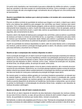 Um ponto muito importante a ser mencionado é que para a obtenção de créditos de carbono, o projeto
deve ser voluntário e não deve constar em condicionantes de licença. Como a extração e o aproveitamento do biogás não são uma exigência legal, normalmente não se configuram em uma condicionante
de licenciamento.
Quanto à quantidade dos resíduos que o aterro já recebeu e irá receber até o encerramento de
suas atividades
Para ter um efetivo controle da quantidade de resíduos que chegam a um aterro, o ideal é que o aterro
tenha uma balança tipo plataforma para pesagem dos caminhões que trazem resíduos para serem
aterrados. Com o adequado controle dessas pesagens, pode-se calcular a quantidade de resíduos que
efetivamente foram dispostos no aterro. A partir dos totais anuais desde o início da operação, pode-se
calcular a taxa de crescimento anual e, a partir dela, estimar as quantidades de resíduos para os anos
seguintes, até o encerramento do aterro.
Quando o aterro não dispõe de balança para a pesagem dos caminhões, pode-se estimar a quantidade
de resíduos com base no número de caminhões de lixo, ou caçambas, e multiplicá-lo pelo peso médio
de resíduos que transportam. A imprecisão deste método para estimar a quantidade de resíduos no
aterro compromete as estimativas do potencial de geração e aproveitamento de biogás.
A partir da quantidade de resíduos depositados no aterro, além de outros fatores como a composição
dos resíduos, pode-se estimar a produção de biogás gerado no aterro. Os cálculos a serem realizados
para essa estimativa, encontram-se no Passo 2.
Quanto ao tipo e composição dos resíduos dispostos no aterro
Como a produção de biogás em um aterro ocorre em função da decomposição anaeróbica de materiais
orgânicos em seu interior, é de suma importância conhecer sua participação percentual (em peso) no
resíduo que é continuamente disposto no aterro. Devem ser levados em consideração todos os tipos de
resíduos que são dispostos no aterro, incluindo, se for o caso, resíduos da construção civil, de podas,
de feiras livres, de varrição pública, de serviços de saúde, entre outros.
O ideal é possuir essa informação desde o início do aterro e tentar estimá-la até o momento de encerramento de suas atividades. Desta forma, se o município planeja implantar projetos na área de resíduos
sólidos urbanos que possam alterar substancialmente a composição dos resíduos que serão aterrados,
isto deve ser levado em conta para a estimativa da produção de biogás nesse aterro.
De maneira geral, os resíduos sólidos gerados em municípios brasileiros apresentam um elevado teor
de material orgânico, variando entre 40% e 60% em peso. Este número é considerado alto, quando
comparado à sua participação nos resíduos gerados em países desenvolvidos, e deve-se principalmente ao grande desperdício de alimentos em residências, lanchonetes e restaurantes, que se somam
às perdas na distribuição e comercialização de alimentos (feiras livres, varejões) e aos descartes de
resíduos de podas e jardinagem.
Quanto ao tempo de vida útil total e restante do aterro
A vida útil de um aterro depende do tamanho da área destinada à disposição dos resíduos sólidos,
da sua cota mínima e máxima, ou seja, até que altura as células do aterro podem chegar e, principalmente, da quantidade de resíduos que recebe diária, mensal e anualmente.
Normalmente, os aterros são projetados para 20 anos ou mais. Técnicas de compactação de resíduos, associadas a processos de coleta seletiva e reciclagem podem contribuir para aumentar a vida útil do aterro.
ICLEI - LACS

Manual para Aproveitamento de Biogás

61

 