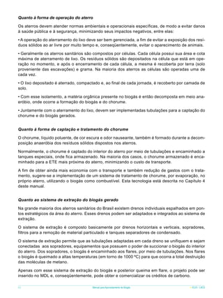 Quanto à forma de operação do aterro
Os aterros devem atender normas ambientais e operacionais específicas, de modo a evitar danos
à saúde pública e à segurança, minimizando seus impactos negativos, entre elas:
• A operação do aterramento do lixo deve ser bem gerenciada, a fim de evitar a exposição dos resíduos sólidos ao ar livre por muito tempo e, conseqüentemente, evitar o aparecimento de animais.
• Geralmente os aterros sanitários são compostos por células. Cada célula possui sua área e cota
máxima de aterramento de lixo. Os resíduos sólidos são depositados na célula que está em operação no momento, e após o encerramento de cada célula, a mesma é recoberta por terra (solo
proveniente das escavações) e grama. Na maioria dos aterros as células são operadas uma de
cada vez.
• O lixo depositado é aterrado, compactado e, ao final de cada jornada, é recoberto por camada de
solo.
• Com esse isolamento, a matéria orgânica presente no biogás é então decomposta em meio anaeróbio, onde ocorre a formação do biogás e do chorume.
• Juntamente com o aterramento do lixo, devem ser implementadas tubulações para a captação do
chorume e do biogás gerados.
Quanto à forma de captação e tratamento do chorume
O chorume, líquido poluente, de cor escura e odor nauseante, também é formado durante a decomposição anaeróbia dos resíduos sólidos dispostos nos aterros.
Normalmente, o chorume é captado do interior do aterro por meio de tubulações e encaminhado a
tanques especiais, onde fica armazenado. Na maioria dos casos, o chorume armazenado é encaminhado para a ETE mais próxima do aterro, minimizando o custo de transporte.
A fim de obter ainda mais economia com o transporte e também redução de gastos com o tratamento, sugere-se a implementação de um sistema de tratamento de chorume, por evaporação, no
próprio aterro, utilizando o biogás como combustível. Esta tecnologia está descrita no Capítulo 4
deste manual.
Quanto ao sistema de extração do biogás gerado
Na grande maioria dos aterros sanitários do Brasil existem drenos individuais espalhados em pontos estratégicos da área do aterro. Esses drenos podem ser adaptados e integrados ao sistema de
extração.
O sistema de extração é composto basicamente por drenos horizontais e verticais, sopradores,
filtros para a remoção de material particulado e tanques separadores de condensado.
O sistema de extração permite que as tubulações adaptadas em cada dreno se unifiquem e sejam
conectadas aos sopradores, equipamentos que possuem o poder de succionar o biogás do interior
do aterro. Dos sopradores, o biogás é encaminhado aos flares, por meio de tubulações. Nos flares
o biogás é queimado a altas temperaturas (em torno de 1000 ºC) para que ocorra a total destruição
das moléculas de metano.
Apenas com esse sistema de extração do biogás e posterior queima em flare, o projeto pode ser
inserido no MDL e, conseqüentemente, pode obter e comercializar os créditos de carbono.
62

Manual para Aproveitamento de Biogás

ICLEI - LACS

 