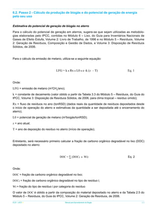 6.2. Passo 2 - Cálculo da produção de biogás e do potencial de geração de energia
pelo seu uso
Estimativa do potencial de geração de biogás no aterro
Para o cálculo do potencial de geração em aterros, sugere-se que sejam utilizadas as metodologias elaboradas pelo IPCC, contidas no Módulo 6 – Lixo, do Guia para Inventários Nacionais de
Gases de Efeito Estufa, Volume 2: Livro de Trabalho, de 1996 e no Módulo 5 – Resíduos, Volume
2: Geração de Resíduos, Composição e Gestão de Dados, e Volume 3: Disposição de Resíduos
Sólidos, de 2006.

Para o cálculo da emissão de metano, utiliza-se a seguinte equação:

LFG = k x Rx x L0 x e -k (x – T)

Eq. 1

Onde:

LFG = emissão de metano (m3CH4/ano);
k = constante de decaimento (valor obtido a partir da Tabela 3.3 do Módulo 5 – Resíduos, do Guia do
IPCC, Volume 3: Disposição de Resíduos Sólidos, de 2006, para clima tropical – resíduo úmido);

Rx = fluxo de resíduos no ano (tonRSD) (dados reais da quantidade de resíduos depositados desde

o início de operação do aterro e estimativas da quantidade a ser depositada até o encerramento do
aterro);

L0 = potencial de geração de metano (m3biogás/tonRSD);
x = ano atual;
T = ano de deposição do resíduo no aterro (início de operação).

Entretanto, será necessário primeiro calcular a fração de carbono orgânico degradável no lixo (DOC)
depositado no aterro:

DOC = ∑ (DOCi x Wi)

Eq. 2

Onde:
DOC = fração de carbono orgânico degradável no lixo;
DOCi = fração de carbono orgânico degradável no tipo de resíduo i;
Wi = fração do tipo de resíduo i por categoria do resíduo
O valor de DOC é obtido a partir da composição do material depositado no aterro e da Tabela 2.5 do
Módulo 5 – Resíduos, do Guia do IPCC, Volume 2: Geração de Resíduos, de 2006.
ICLEI - LACS

Manual para Aproveitamento de Biogás

63

 