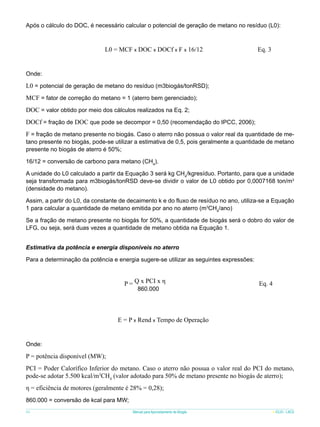 Após o cálculo do DOC, é necessário calcular o potencial de geração de metano no resíduo (L0):

L0 = MCF x DOC x DOCf x F x 16/12

Eq. 3

Onde:

L0 = potencial de geração de metano do resíduo (m3biogás/tonRSD);
MCF = fator de correção do metano = 1 (aterro bem gerenciado);
DOC = valor obtido por meio dos cálculos realizados na Eq. 2;
DOCf = fração de DOC que pode se decompor = 0,50 (recomendação do IPCC, 2006);
F = fração de metano presente no biogás. Caso o aterro não possua o valor real da quantidade de metano presente no biogás, pode-se utilizar a estimativa de 0,5, pois geralmente a quantidade de metano
presente no biogás de aterro é 50%;
16/12 = conversão de carbono para metano (CH4).
A unidade do L0 calculado a partir da Equação 3 será kg CH4/kgresíduo. Portanto, para que a unidade
seja transformada para m3biogás/tonRSD deve-se dividir o valor de L0 obtido por 0,0007168 ton/m3
(densidade do metano).
Assim, a partir do L0, da constante de decaimento k e do fluxo de resíduo no ano, utiliza-se a Equação
1 para calcular a quantidade de metano emitida por ano no aterro (m3CH4/ano)
Se a fração de metano presente no biogás for 50%, a quantidade de biogás será o dobro do valor de
LFG, ou seja, será duas vezes a quantidade de metano obtida na Equação 1.
Estimativa da potência e energia disponíveis no aterro
Para a determinação da potência e energia sugere-se utilizar as seguintes expressões:

P = Q x PCI x η
860.000

Eq. 4

E = P x Rend x Tempo de Operação

Onde:

P = potência disponível (MW);
PCI = Poder Calorífico Inferior do metano. Caso o aterro não possua o valor real do PCI do metano,
pode-se adotar 5.500 kcal/m3CH4 (valor adotado para 50% de metano presente no biogás de aterro);
η = eficiência de motores (geralmente é 28% = 0,28);
860.000 = conversão de kcal para MW;
64

Manual para Aproveitamento de Biogás

ICLEI - LACS

 